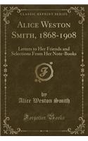 Alice Weston Smith, 1868-1908: Letters to Her Friends and Selections from Her Note-Books (Classic Reprint)