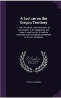 Lecture on the Oregon Territory: I. The Title of the United States to its Sovereignty. II. Its Capabilities and Value to our Country. III. And the Necessity of an Immediate Settleme