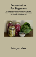 Fermentation For Beginners: 32 little-known healthy fermented food recipes full of probiotics, enzymes, vitamins and minerals, for a longer and healthier life