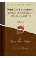 What Can Be Certainly Known of God and of Jesus of Nazareth?: An Inquiry (Classic Reprint): An Inquiry (Classic Reprint)