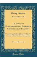 De Dionysii Halicarnassensis Librorum Rhetoricorum Fontibus: Dissertatio Inauguralis Quam Ad Summos in Philosophia Honores Ab Amplissimo Philosophorum Ordine Universitatis Ludovico-Maximilianae Rite Impetrandos (Classic Reprint)