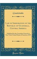 Law of Immigration of the Republic of Guatemala, Central America: Published by the Consulate General at New York, United States of America; 1879 (Classic Reprint)
