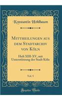 Mittheilungen Aus Dem Stadtarchiv Von KÃ¶ln, Vol. 5: Heft XIII-XV, Mit UnterstÃ¼tzung Der Stadt KÃ¶ln (Classic Reprint): Heft XIII-XV, Mit UnterstÃ¼tzung Der Stadt KÃ¶ln (Classic Reprint)