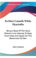 So Here Cometh White Hyacinths: Being A Book Of The Heart Wherein Is An Attempt To Body Forth Ideas And Ideals For The Betterment Of Men