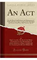 An ACT: For the Better Establishment and Maintenance of Public Schools in Upper Canada and for Repealing the Present School Act, 12th Victoria, Cap. 83 (Classic Reprint): For the Better Establishment and Maintenance of Public Schools in Upper Canada and for Repealing the Present School Act, 12th Victoria, Cap. 83 (Cla