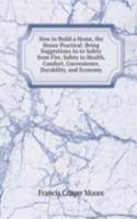 How to Build a Home, the House Practical: Being Suggestions As to Safety from Fire, Safety to Health, Comfort, Convenience, Durability, and Economy