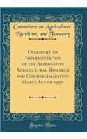 Oversight on Implementation of the Alternative Agricultural Research and Commercialization (Aarc) Act of 1990 (Classic Reprint)