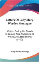 Letters Of Lady Mary Wortley Montague: Written During Her Travels In Europe, Asia, And Africa, To Which Are Added Poems (1800)