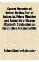 Secret Memoirs of Robert Dudley, Earl of Leicester, Prime Minister and Favourite of Queen Elizabeth; Containing an Instructive Account of His