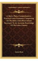 A Short, Plain, Comprehensive, Practical Latin Grammar, Comprising All The Rules And Observations Necessary To An Accurate Knowledge Of The Latin Classics