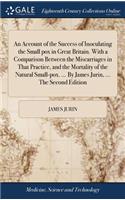 An Account of the Success of Inoculating the Small Pox in Great Britain. with a Comparison Between the Miscarriages in That Practice, and the Mortality of the Natural Small-Pox. ... by James Jurin, ... the Second Edition