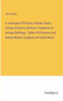 A catalogue of Pictures, Statues, Busts, Antique Columns, Bronzes, Fragments of Antique Buildings, Tables of Florentine and Roman Mosaic Scagliola and Inlaid Wood