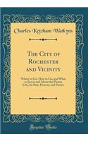 The City of Rochester and Vicinity: Where to Go, How to Go, and What to See in and About the Flower City, Its Past, Present, and Future (Classic Reprint)