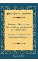 Proposed Transfer of Bureaus From Washington to Other Cities: Message From the President of the United States Transmitting in Response to a Senate Resolution of September 6, 1918 (Classic Reprint)