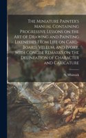 Miniature Painter's Manual Containing Progressive Lessons on the Art of Drawing and Painting Likenesses From Life on Card-board, Vellum, and Ivory, With Concise Remarks on the Delineation of Character and Caricature