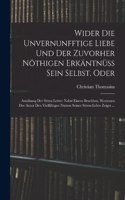 Wider die unvernunfftige Liebe und der zuvorher nöthigen Erkäntnüss Sein Selbst. Oder: Ausübung der Sitten Lehre: Nebst einem Beschluss, Worinnen der Autor den Vielfältigen nutzen seiner Sitten-Lehre zeiget ...