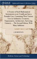 A Treatise of Such Mathematical Instruments as Are Usually Put Into a Portable Case, Containing Their Various Uses in Arithmetic, Geometry, Trigonometry, Architecture, Surveying, Gunnery, ... the Second Edition, with Many Additions