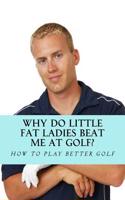 Why Do Little Fat Ladies Beat Me at Golf: How to Easily Correct Common Mistakes Golfers Make