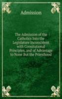 Admission of the Catholics Into the Legislature Inconsistent with Consitutional Principles, and of Advantage to None But the Priesthood