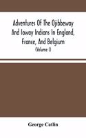Adventures Of The Ojibbeway And Ioway Indians In England, France, And Belgium: Being Notes Of Eight Years' Travels And Residence In Europe With His North American Indian Collection (Volume I)