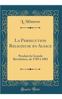La Persecution Religieuse En Alsace: Pendant La Grande RÃ©volution, de 1789 Ã? 1801 (Classic Reprint)
