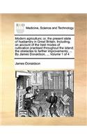 Modern Agriculture; Or, the Present State of Husbandry in Great Britain. Including, an Account of the Best Modes of Cultivation Practised Throughout the Island; The Obstacles to Farther Improvements; ... by James Donaldson, ... Volume 1 of 4