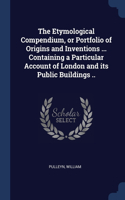 The Etymological Compendium, or Portfolio of Origins and Inventions ... Containing a Particular Account of London and its Public Buildings ..