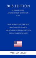 Small Business Size Standards - Adoption of 2017 North American Industry Classification System for Size Standards (Us Small Business Administration Regulation) (Sba) (2018 Edition)