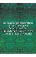 He Centennial Celebration of the Theological Seminary of the Presbyterian Church in the United States of America