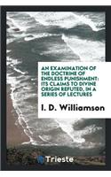 An Examination of the Doctrine of Endless Punishment: Its Claims to Divine Origin Refuted, in a ...