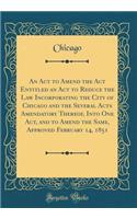 An Act to Amend the Act Entitled an Act to Reduce the Law Incorporating the City of Chicago and the Several Acts Amendatory Thereof, Into One Act, and to Amend the Same, Approved February 14, 1851 (Classic Reprint)