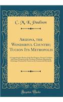 Arizona, the Wonderful Country; Tucson Its Metropolis: A Comprehensive Review of the Past Progress, Present Condition and Future Prospects of the Territory of Arizona, Showing the Advantages Possessed by Tucson as the Commercial Metropolis