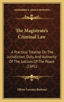The Magistrate's Criminal Law: A Practical Treatise On The Jurisdiction, Duty, And Authority Of The Justices Of The Peace (1841)(English)