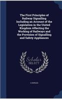 The First Principles of Railway Signalling Including an Account of the Legislation in the United Kingdom Affecting the Working of Railways and the Provision of Signalling and Safety Appliances
