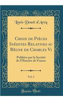 Choix de Pièces Inédites Relatives au Règne de Charles Vi, Vol. 2: Publiées par la Société de l'Histoire de France (Classic Reprint)