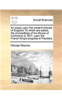 An Essay Upon the Present Interest of England. to Which Are Added, the Proceedings of the House of Commons in 1677. Upon the French King's Progress in Flanders.