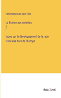 La France aux colonies; É́tudes sur le développement de la race française hors de l'Europe