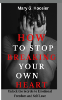 How to Stop Breaking Your Own Heart: Unlock the Secrets to Emotional Freedom and Self-Love