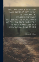 Tragedy of Thirteen Days in 1914. (A Review of the Diplomatic Correspondence Preceding the World War of 1914.) An Address Before the Michigan State Bar Association, June 28, 1918
