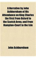 A Narrative by John Ashburnham of His Attendance on King Charles the First from Oxford to the Scotch Army, and from Hampton-Court to the Isle