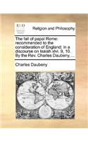 The Fall of Papal Rome: Recommended to the Consideration of England: In a Discourse on Isaiah XLVI. 9, 10. by the Rev. Charles Daubeny, ...