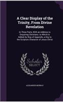 Clear Display of the Trinity, From Divine Revelation: In Three Parts, With an Address to Enquiring Christians. to Which Is Added, by Way of Appendix, a Key to the Scripture Character of Jesus Christ