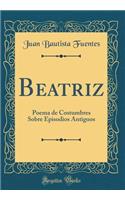 Beatriz: Poema de Costumbres Sobre Episodios Antiguos (Classic Reprint): Poema de Costumbres Sobre Episodios Antiguos (Classic Reprint)