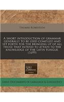 A Short Introduction of Grammar Generally to Be Used Compiled and Set Forth for the Bringing Up of All Those That Intend to Attain to the Knowledge of the Latin Tongue. (1699)