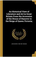 An Historical View of Literature and Art in Great Britain From the Accession of the House of Hanover to the Reign of Queen Victoria;