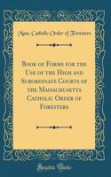 Book of Forms for the Use of the High and Subordinate Courts of the Massachusetts Catholic Order of Foresters (Classic Reprint)