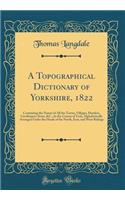 A Topographical Dictionary of Yorkshire, 1822: Containing the Names of All the Towns, Villages, Hamlets, Gentlemen's Seats, &c., in the County of York, Alphabetically Arranged Under the Heads of the North, East, and West Ridings (Classic Reprint): Containing the Names of All the Towns, Villages, Hamlets, Gentlemen's Seats, &c., in the County of York, Alphabetically Arranged Under the Heads of 