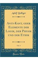 Anti-Kant, Oder Elemente Der Logik, Der Physik Und Der Ethik, Vol. 1 (Classic Reprint)