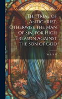 Trial of Antichrist, Otherwise the Man of Sin, for High Treason Against the Son of God