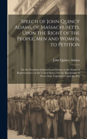 Speech of John Quincy Adams, of Massachusetts, Upon the Right of the People, Men and Women, to Petition; On the Freedom of Speech and Debate in the House of Representatives of the United States; On the Resolutions of Seven State Legislatures, and t